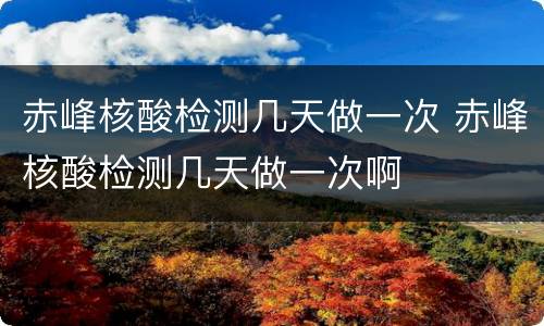 赤峰核酸检测几天做一次 赤峰核酸检测几天做一次啊
