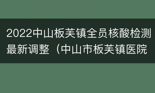 2022中山板芙镇全员核酸检测最新调整（中山市板芙镇医院核酸检 测人多吗）