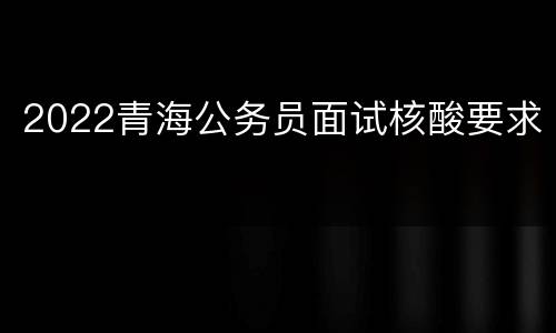 2022青海公务员面试核酸要求