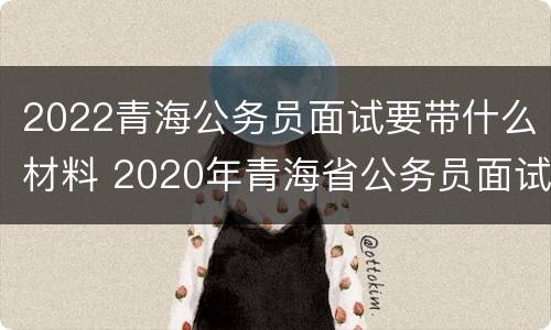 2022青海公务员面试要带什么材料 2020年青海省公务员面试成绩