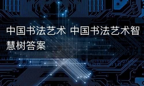 中国书法艺术 中国书法艺术智慧树答案