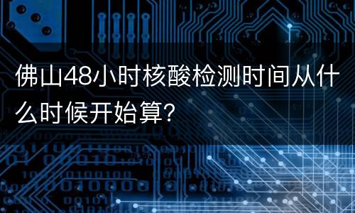 佛山48小时核酸检测时间从什么时候开始算？