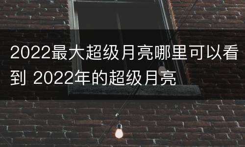 2022最大超级月亮哪里可以看到 2022年的超级月亮
