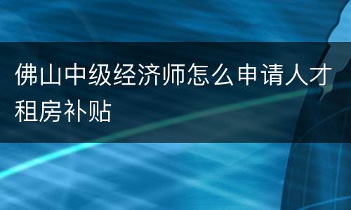 佛山中级经济师怎么申请人才租房补贴