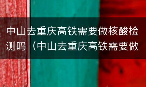 中山去重庆高铁需要做核酸检测吗（中山去重庆高铁需要做核酸检测吗最新）