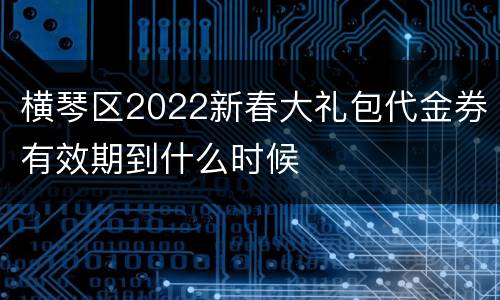 横琴区2022新春大礼包代金券有效期到什么时候