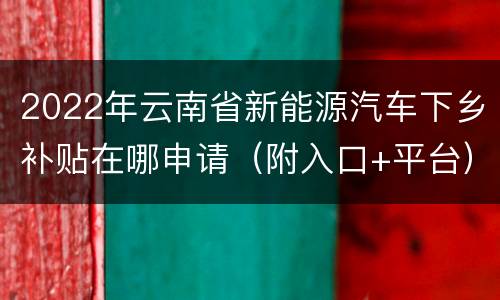 2022年云南省新能源汽车下乡补贴在哪申请（附入口+平台）