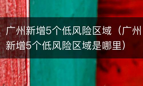 广州新增5个低风险区域（广州新增5个低风险区域是哪里）