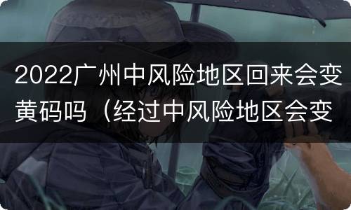 2022广州中风险地区回来会变黄码吗（经过中风险地区会变成黄码吗）