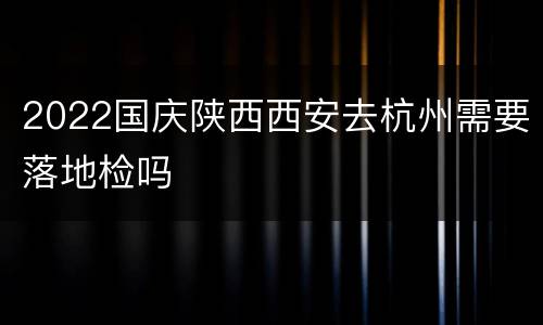 2022国庆陕西西安去杭州需要落地检吗