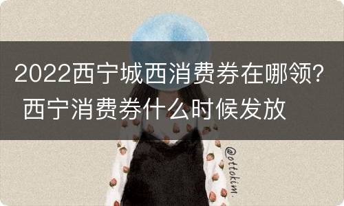 2022西宁城西消费券在哪领？ 西宁消费券什么时候发放