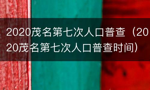 2020茂名第七次人口普查（2020茂名第七次人口普查时间）