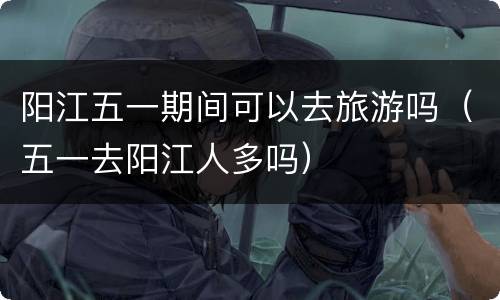 阳江五一期间可以去旅游吗（五一去阳江人多吗）