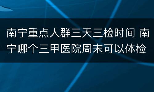 南宁重点人群三天三检时间 南宁哪个三甲医院周末可以体检