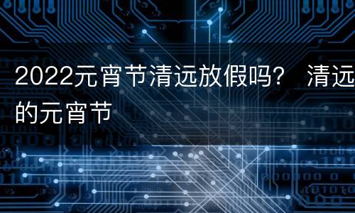 2022元宵节清远放假吗？ 清远的元宵节