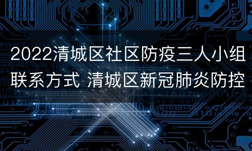 2022清城区社区防疫三人小组联系方式 清城区新冠肺炎防控指挥部电话