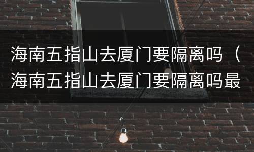 海南五指山去厦门要隔离吗（海南五指山去厦门要隔离吗最新消息）
