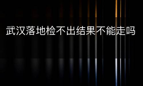 武汉落地检不出结果不能走吗