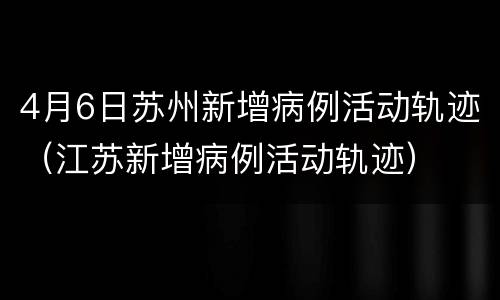 4月6日苏州新增病例活动轨迹（江苏新增病例活动轨迹）