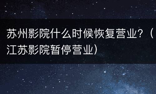 苏州影院什么时候恢复营业?（江苏影院暂停营业）