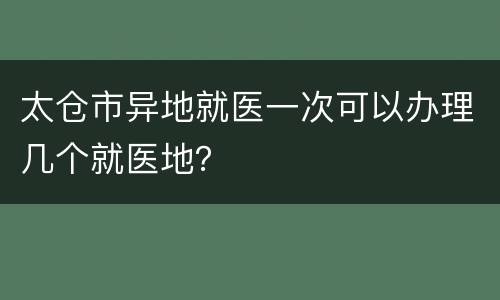 太仓市异地就医一次可以办理几个就医地？