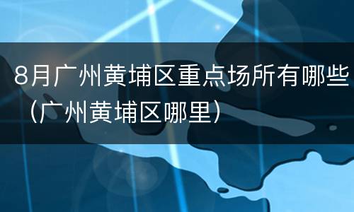 8月广州黄埔区重点场所有哪些（广州黄埔区哪里）