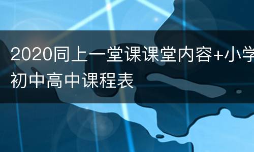 2020同上一堂课课堂内容+小学初中高中课程表