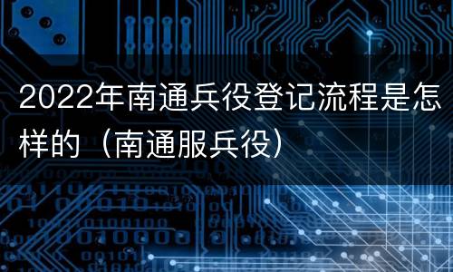 2022年南通兵役登记流程是怎样的（南通服兵役）