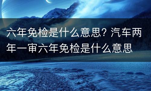六年免检是什么意思? 汽车两年一审六年免检是什么意思