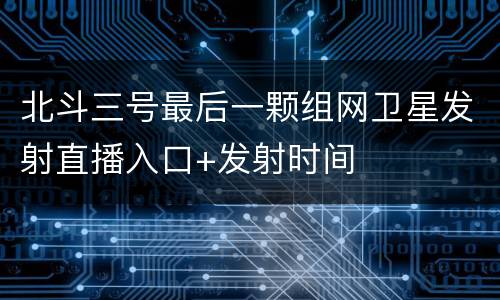北斗三号最后一颗组网卫星发射直播入口+发射时间