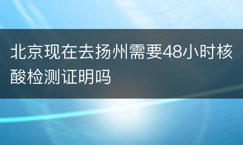 北京现在去扬州需要48小时核酸检测证明吗