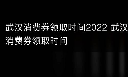 武汉消费券领取时间2022 武汉消费券领取时间