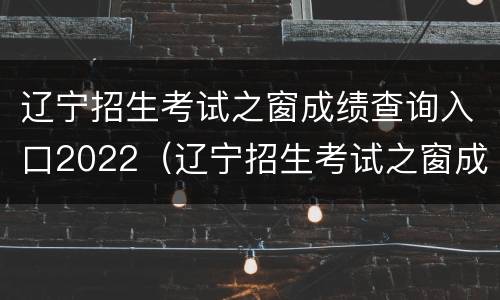辽宁招生考试之窗成绩查询入口2022（辽宁招生考试之窗成绩查询入口2020）