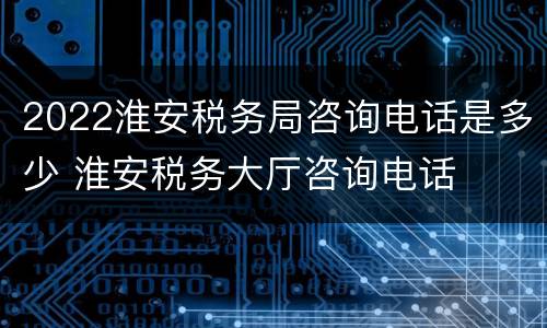 2022淮安税务局咨询电话是多少 淮安税务大厅咨询电话