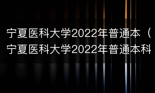 宁夏医科大学2022年普通本（宁夏医科大学2022年普通本科录取）