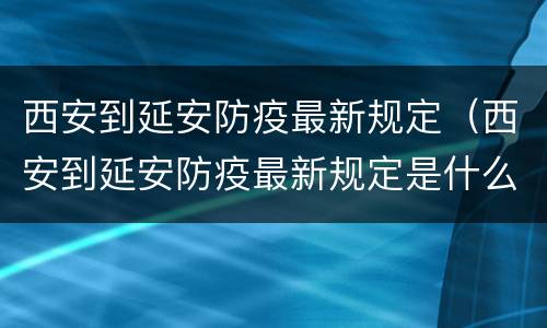 西安到延安防疫最新规定（西安到延安防疫最新规定是什么）