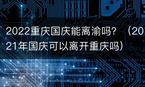 2022重庆国庆能离渝吗？（2021年国庆可以离开重庆吗）