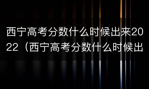 西宁高考分数什么时候出来2022（西宁高考分数什么时候出来2022级）