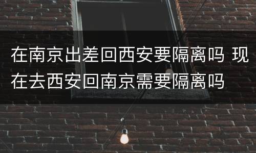 在南京出差回西安要隔离吗 现在去西安回南京需要隔离吗