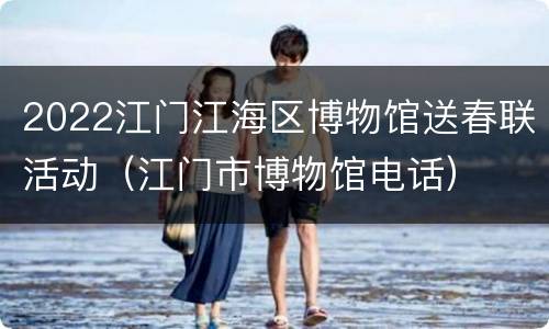 2022江门江海区博物馆送春联活动（江门市博物馆电话）