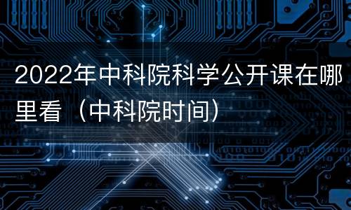 2022年中科院科学公开课在哪里看（中科院时间）