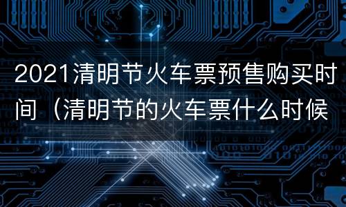 2021清明节火车票预售购买时间（清明节的火车票什么时候可以买）