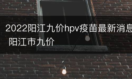 2022阳江九价hpv疫苗最新消息 阳江市九价