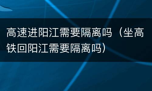 高速进阳江需要隔离吗（坐高铁回阳江需要隔离吗）