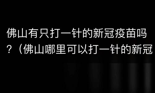 佛山有只打一针的新冠疫苗吗?（佛山哪里可以打一针的新冠疫苗）