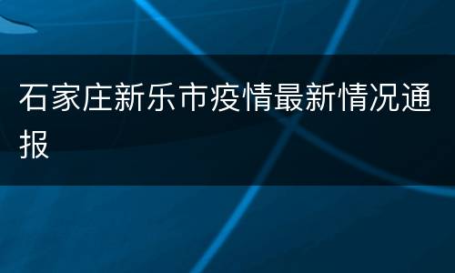 石家庄新乐市疫情最新情况通报