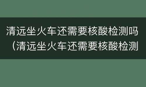 清远坐火车还需要核酸检测吗（清远坐火车还需要核酸检测吗现在）