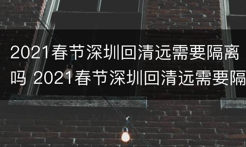 2021春节深圳回清远需要隔离吗 2021春节深圳回清远需要隔离吗最新消息