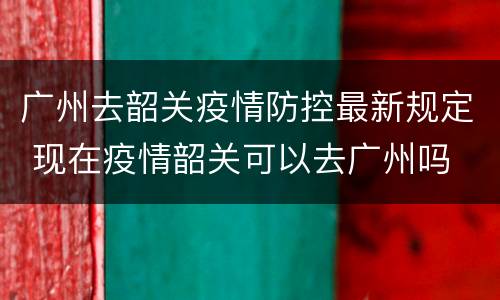 广州去韶关疫情防控最新规定 现在疫情韶关可以去广州吗