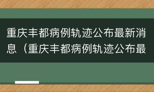 重庆丰都病例轨迹公布最新消息（重庆丰都病例轨迹公布最新消息查询）